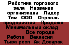 Работник торгового зала › Название организации ­ Лидер Тим, ООО › Отрасль предприятия ­ Продажи › Минимальный оклад ­ 15 000 - Все города Работа » Вакансии   . Тыва респ.,Ак-Довурак г.